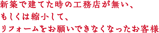 新築で建てた時の工務店が無い、もしくは縮小して、リフォームをお願いできなくなったお客様