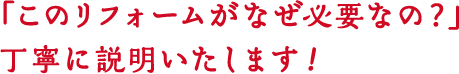 「このリフォームがなぜ必要なの?」丁寧に説明いたします!